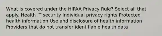 What is covered under the HIPAA Privacy Rule? Select all that apply. Health IT security Individual privacy rights Protected health information Use and disclosure of health information Providers that do not transfer identifiable health data