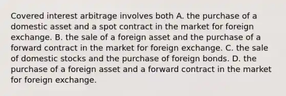 Covered interest arbitrage involves both A. the purchase of a domestic asset and a spot contract in the market for foreign exchange. B. the sale of a foreign asset and the purchase of a forward contract in the market for foreign exchange. C. the sale of domestic stocks and the purchase of foreign bonds. D. the purchase of a foreign asset and a forward contract in the market for foreign exchange.