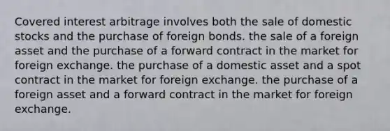 Covered interest arbitrage involves both the sale of domestic stocks and the purchase of foreign bonds. the sale of a foreign asset and the purchase of a forward contract in the market for foreign exchange. the purchase of a domestic asset and a spot contract in the market for foreign exchange. the purchase of a foreign asset and a forward contract in the market for foreign exchange.