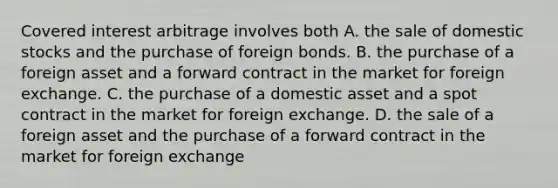 Covered interest arbitrage involves both A. the sale of domestic stocks and the purchase of foreign bonds. B. the purchase of a foreign asset and a forward contract in the market for foreign exchange. C. the purchase of a domestic asset and a spot contract in the market for foreign exchange. D. the sale of a foreign asset and the purchase of a forward contract in the market for foreign exchange