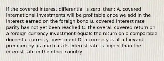 if the covered interest differential is zero, then: A. covered international investments will be profitable once we add in the interest earned on the foreign bond B. covered interest rate parity has not yet been reached C. the overall covered return on a foreign currency investment equals the return on a comparable domestic currency investment D. a currency is at a forward premium by as much as its interest rate is higher than the interest rate in the other country