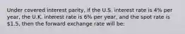 Under covered interest parity, if the U.S. interest rate is 4% per year, the U.K. interest rate is 6% per year, and the spot rate is 1.5, then the forward exchange rate will be: