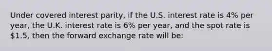 Under covered interest parity, if the U.S. interest rate is 4% per year, the U.K. interest rate is 6% per year, and the spot rate is 1.5, then the forward exchange rate will be: