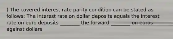 ) The covered interest rate parity condition can be stated as follows: The interest rate on dollar deposits equals the interest rate on euro deposits ________ the forward ________ on euros against dollars