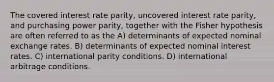 The covered interest rate parity, uncovered interest rate parity, and purchasing power parity, together with the Fisher hypothesis are often referred to as the A) determinants of expected nominal exchange rates. B) determinants of expected nominal interest rates. C) international parity conditions. D) international arbitrage conditions.