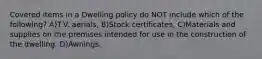 Covered items in a Dwelling policy do NOT include which of the following? A)T.V. aerials, B)Stock certificates, C)Materials and supplies on the premises intended for use in the construction of the dwelling. D)Awnings.