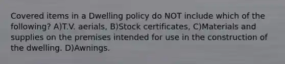 Covered items in a Dwelling policy do NOT include which of the following? A)T.V. aerials, B)Stock certificates, C)Materials and supplies on the premises intended for use in the construction of the dwelling. D)Awnings.