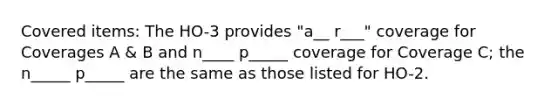 Covered items: The HO-3 provides "a__ r___" coverage for Coverages A & B and n____ p_____ coverage for Coverage C; the n_____ p_____ are the same as those listed for HO-2.