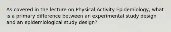 As covered in the lecture on Physical Activity Epidemiology, what is a primary difference between an experimental study design and an epidemiological study design?