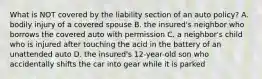 What is NOT covered by the liability section of an auto policy? A. bodily injury of a covered spouse B. the insured's neighbor who borrows the covered auto with permission C. a neighbor's child who is injured after touching the acid in the battery of an unattended auto D. the insured's 12-year-old son who accidentally shifts the car into gear while it is parked