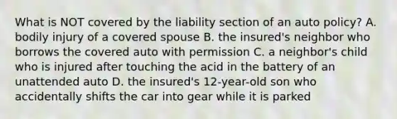 What is NOT covered by the liability section of an auto policy? A. bodily injury of a covered spouse B. the insured's neighbor who borrows the covered auto with permission C. a neighbor's child who is injured after touching the acid in the battery of an unattended auto D. the insured's 12-year-old son who accidentally shifts the car into gear while it is parked