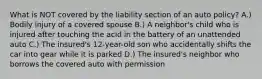 What is NOT covered by the liability section of an auto policy? A.) Bodily injury of a covered spouse B.) A neighbor's child who is injured after touching the acid in the battery of an unattended auto C.) The insured's 12-year-old son who accidentally shifts the car into gear while it is parked D.) The insured's neighbor who borrows the covered auto with permission