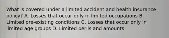 What is covered under a limited accident and health insurance policy? A. Losses that occur only in limited occupations B. Limited pre-existing conditions C. Losses that occur only in limited age groups D. Limited perils and amounts