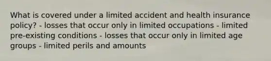 What is covered under a limited accident and health insurance policy? - losses that occur only in limited occupations - limited pre-existing conditions - losses that occur only in limited age groups - limited perils and amounts