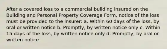 After a covered loss to a commercial building insured on the Building and Personal Property Coverage Form, notice of the loss must be provided to the insurer: a. Within 60 days of the loss, by oral or written notice b. Promptly, by written notice only c. Within 15 days of the loss, by written notice only d. Promptly, by oral or written notice