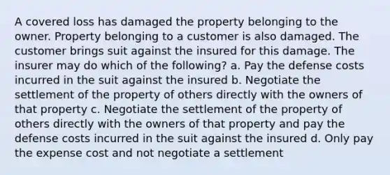 A covered loss has damaged the property belonging to the owner. Property belonging to a customer is also damaged. The customer brings suit against the insured for this damage. The insurer may do which of the following? a. Pay the defense costs incurred in the suit against the insured b. Negotiate the settlement of the property of others directly with the owners of that property c. Negotiate the settlement of the property of others directly with the owners of that property and pay the defense costs incurred in the suit against the insured d. Only pay the expense cost and not negotiate a settlement