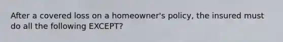 After a covered loss on a homeowner's policy, the insured must do all the following EXCEPT?