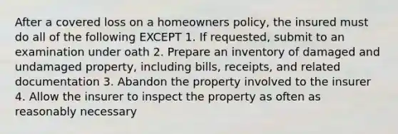 After a covered loss on a homeowners policy, the insured must do all of the following EXCEPT 1. If requested, submit to an examination under oath 2. Prepare an inventory of damaged and undamaged property, including bills, receipts, and related documentation 3. Abandon the property involved to the insurer 4. Allow the insurer to inspect the property as often as reasonably necessary