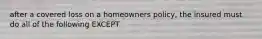 after a covered loss on a homeowners policy, the insured must do all of the following EXCEPT