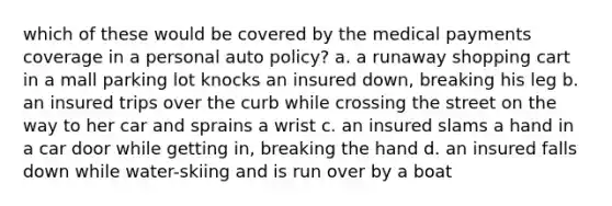 which of these would be covered by the medical payments coverage in a personal auto policy? a. a runaway shopping cart in a mall parking lot knocks an insured down, breaking his leg b. an insured trips over the curb while crossing the street on the way to her car and sprains a wrist c. an insured slams a hand in a car door while getting in, breaking the hand d. an insured falls down while water-skiing and is run over by a boat