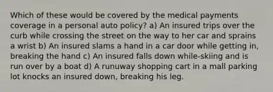 Which of these would be covered by the medical payments coverage in a personal auto policy? a) An insured trips over the curb while crossing the street on the way to her car and sprains a wrist b) An insured slams a hand in a car door while getting in, breaking the hand c) An insured falls down while-skiing and is run over by a boat d) A runuway shopping cart in a mall parking lot knocks an insured down, breaking his leg.