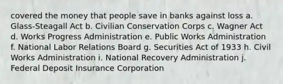 covered the money that people save in banks against loss a. Glass-Steagall Act b. Civilian Conservation Corps c. Wagner Act d. Works Progress Administration e. Public Works Administration f. National Labor Relations Board g. Securities Act of 1933 h. Civil Works Administration i. National Recovery Administration j. Federal Deposit Insurance Corporation