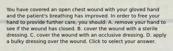 You have covered an open chest wound with your gloved hand and the​ patient's breathing has improved. In order to free your hand to provide further​ care, you​ should: A. remove your hand to see if the wound has closed. B. cover the wound with a sterile dressing. C. cover the wound with an occlusive dressing. D. apply a bulky dressing over the wound. Click to select your answer.