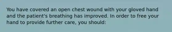 You have covered an open chest wound with your gloved hand and the patient's breathing has improved. In order to free your hand to provide further care, you should: