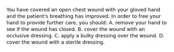 You have covered an open chest wound with your gloved hand and the​ patient's breathing has improved. In order to free your hand to provide further​ care, you​ should: A. remove your hand to see if the wound has closed. B. cover the wound with an occlusive dressing. C. apply a bulky dressing over the wound. D. cover the wound with a sterile dressing.