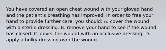 You have covered an open chest wound with your gloved hand and the patient's breathing has improved. In order to free your hand to provide further care, you should: A. cover the wound with a sterile dressing. B. remove your hand to see if the wound has closed. C. cover the wound with an occlusive dressing. D. apply a bulky dressing over the wound.