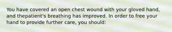 You have covered an open chest wound with your gloved​ hand, and the​patient's breathing has improved. In order to free your hand to provide further​ care, you​ should: