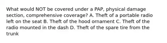 What would NOT be covered under a PAP, physical damage section, comprehensive coverage? A. Theft of a portable radio left on the seat B. Theft of the hood ornament C. Theft of the radio mounted in the dash D. Theft of the spare tire from the trunk