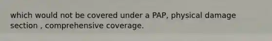 which would not be covered under a PAP, physical damage section , comprehensive coverage.