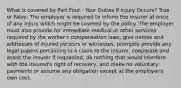 What is covered by Part Four - Your Duties If Injury Occurs? True or False: The employer is required to inform the insurer at once of any injury which might be covered by the policy. The employer must also provide for immediate medical or other services required by the worker's compensation laws, give names and addresses of injured persons or witnesses, promptly provide any legal papers pertaining to a claim to the insurer, cooperate and assist the insurer if requested, do nothing that would interfere with the insured's right of recovery, and make no voluntary payments or assume any obligation except at the employer's own cost.