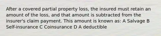 After a covered partial property loss, the insured must retain an amount of the loss, and that amount is subtracted from the insurer's claim payment. This amount is known as: A Salvage B Self-insurance C Coinsurance D A deductible