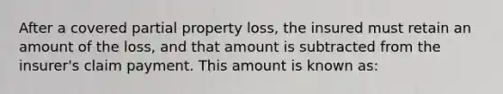 After a covered partial property loss, the insured must retain an amount of the loss, and that amount is subtracted from the insurer's claim payment. This amount is known as: