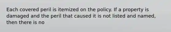 Each covered peril is itemized on the policy. If a property is damaged and the peril that caused it is not listed and named, then there is no