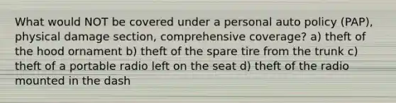 What would NOT be covered under a personal auto policy (PAP), physical damage section, comprehensive coverage? a) theft of the hood ornament b) theft of the spare tire from the trunk c) theft of a portable radio left on the seat d) theft of the radio mounted in the dash