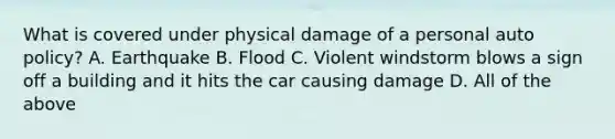 What is covered under physical damage of a personal auto policy? A. Earthquake B. Flood C. Violent windstorm blows a sign off a building and it hits the car causing damage D. All of the above