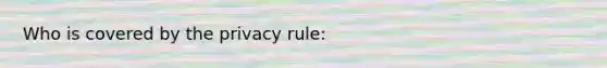 Who is covered by the privacy rule: