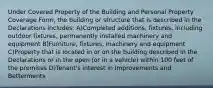 Under Covered Property of the Building and Personal Property Coverage Form, the building or structure that is described in the Declarations includes: A)Completed additions, fixtures, including outdoor fixtures, permanently installed machinery and equipment B)Furniture, fixtures, machinery and equipment C)Property that is located in or on the building described in the Declarations or in the open (or in a vehicle) within 100 feet of the premises D)Tenant's interest in Improvements and Betterments