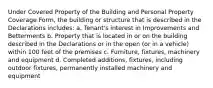 Under Covered Property of the Building and Personal Property Coverage Form, the building or structure that is described in the Declarations includes: a. Tenant's interest in Improvements and Betterments b. Property that is located in or on the building described in the Declarations or in the open (or in a vehicle) within 100 feet of the premises c. Furniture, fixtures, machinery and equipment d. Completed additions, fixtures, including outdoor fixtures, permanently installed machinery and equipment