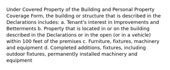 Under Covered Property of the Building and Personal Property Coverage Form, the building or structure that is described in the Declarations includes: a. Tenant's interest in Improvements and Betterments b. Property that is located in or on the building described in the Declarations or in the open (or in a vehicle) within 100 feet of the premises c. Furniture, fixtures, machinery and equipment d. Completed additions, fixtures, including outdoor fixtures, permanently installed machinery and equipment