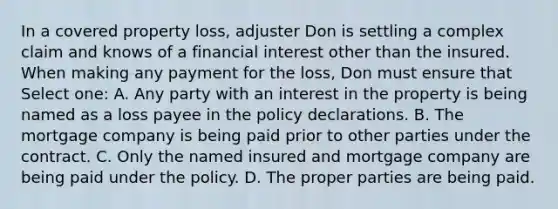 In a covered property loss, adjuster Don is settling a complex claim and knows of a financial interest other than the insured. When making any payment for the loss, Don must ensure that Select one: A. Any party with an interest in the property is being named as a loss payee in the policy declarations. B. The mortgage company is being paid prior to other parties under the contract. C. Only the named insured and mortgage company are being paid under the policy. D. The proper parties are being paid.