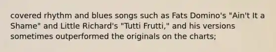 covered rhythm and blues songs such as Fats Domino's "Ain't It a Shame" and Little Richard's "Tutti Frutti," and his versions sometimes outperformed the originals on the charts;