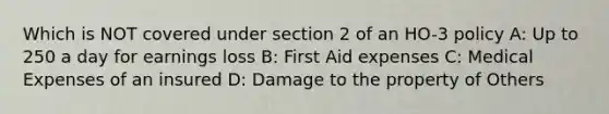 Which is NOT covered under section 2 of an HO-3 policy A: Up to 250 a day for earnings loss B: First Aid expenses C: Medical Expenses of an insured D: Damage to the property of Others