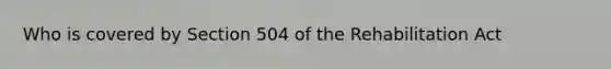 Who is covered by Section 504 of the Rehabilitation Act