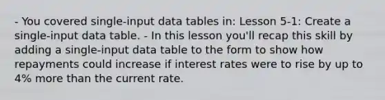 - You covered single-input data tables in: Lesson 5-1: Create a single-input data table. - In this lesson you'll recap this skill by adding a single-input data table to the form to show how repayments could increase if interest rates were to rise by up to 4% more than the current rate.