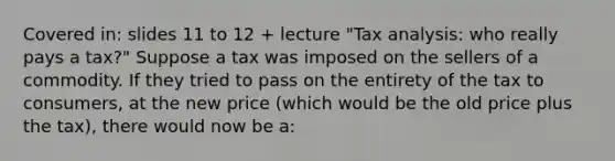 Covered in: slides 11 to 12 + lecture "Tax analysis: who really pays a tax?" Suppose a tax was imposed on the sellers of a commodity. If they tried to pass on the entirety of the tax to consumers, at the new price (which would be the old price plus the tax), there would now be a: