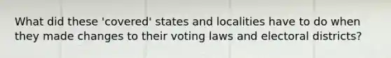 What did these 'covered' states and localities have to do when they made changes to their voting laws and electoral districts?